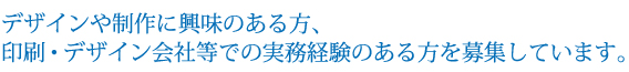 デザインや製作に興味のある方、印刷・デザイン会社等での実務経験のある方を募集しています。